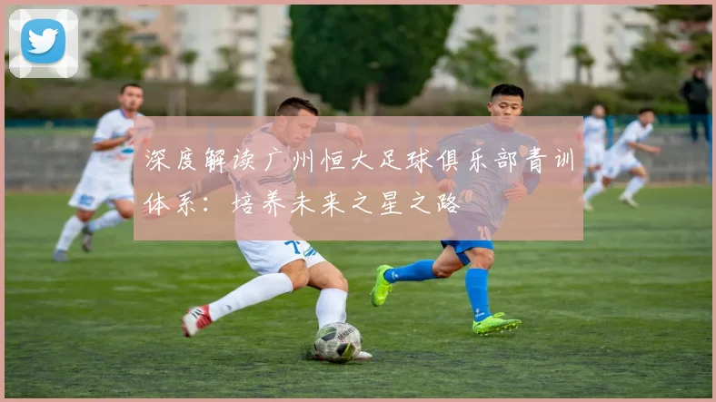 深度解读广州恒大足球俱乐部青训体系：培养未来之星之路