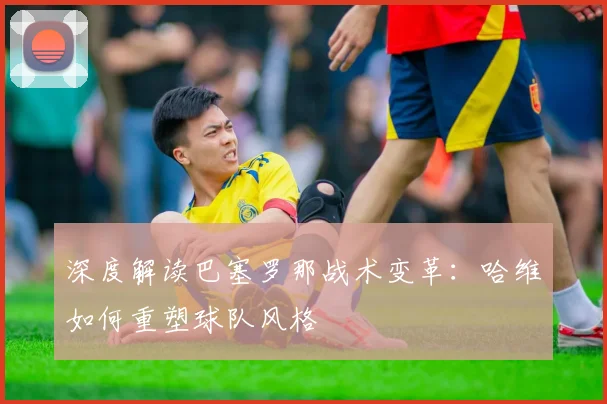 深度解读巴塞罗那战术变革：哈维如何重塑球队风格