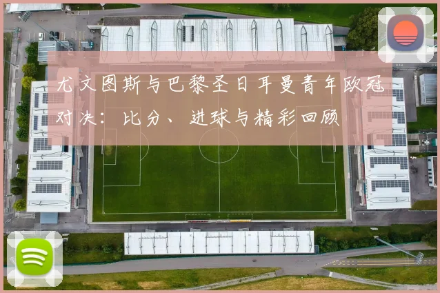 尤文图斯与巴黎圣日耳曼青年欧冠对决：比分、进球与精彩回顾