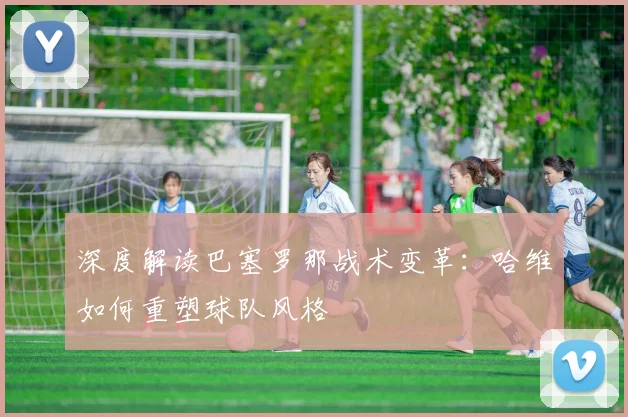 深度解读巴塞罗那战术变革：哈维如何重塑球队风格