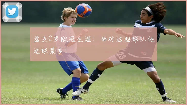 盘点C罗欧冠生涯：面对这些球队他进球最多！
