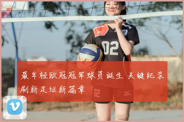 最年轻欧冠冠军球员诞生 关键纪录刷新足坛新篇章