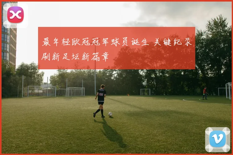最年轻欧冠冠军球员诞生 关键纪录刷新足坛新篇章