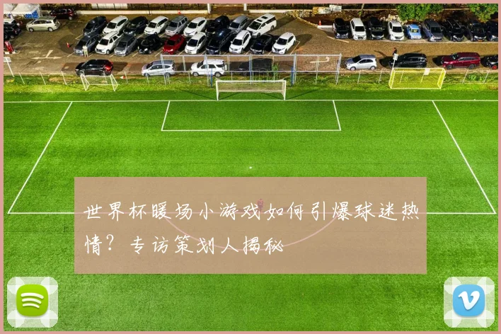 世界杯暖场小游戏如何引爆球迷热情？专访策划人揭秘