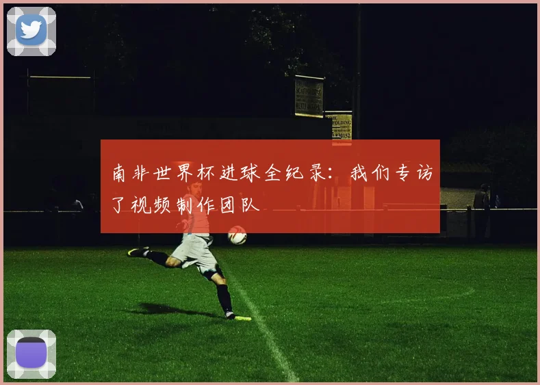 南非世界杯进球全纪录：我们专访了视频制作团队