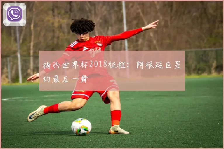 梅西世界杯2018征程：阿根廷巨星的最后一舞