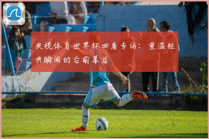 央视体育世界杯回看专访：重温经典瞬间的台前幕后