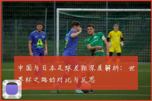 中国与日本足球差距深度解析：世界杯之路的对比与反思