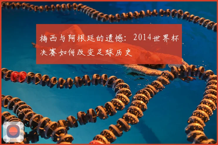 梅西与阿根廷的遗憾：2014世界杯决赛如何改变足球历史