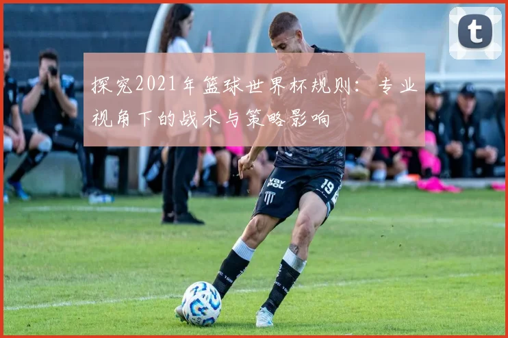 探究2021年篮球世界杯规则:专业视角下的战术与策略影响