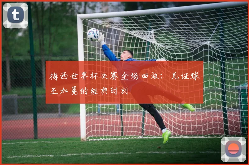 梅西世界杯决赛全场回放：见证球王加冕的经典时刻