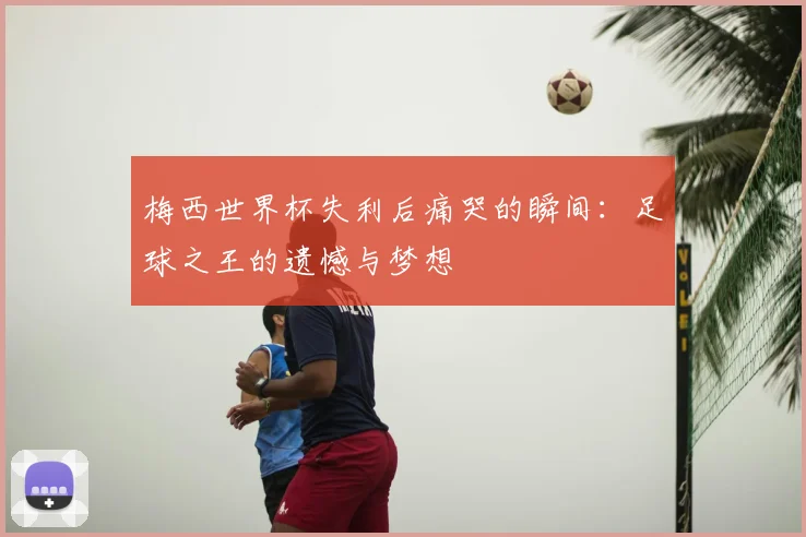 梅西世界杯失利后痛哭的瞬间：足球之王的遗憾与梦想