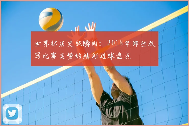 世界杯历史级瞬间：2018年那些改写比赛走势的精彩进球盘点