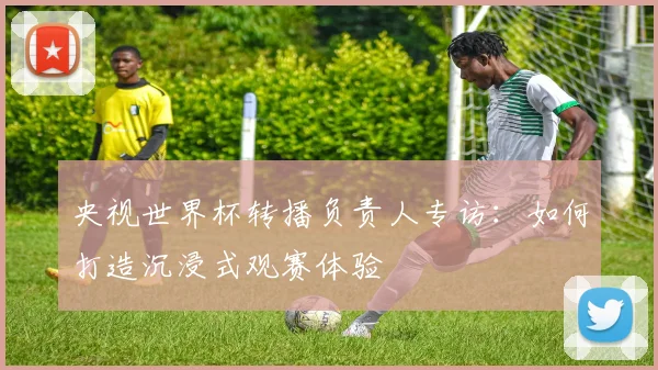 央视世界杯转播负责人专访：如何打造沉浸式观赛体验