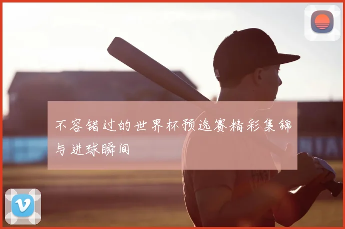 不容错过的世界杯预选赛精彩集锦与进球瞬间