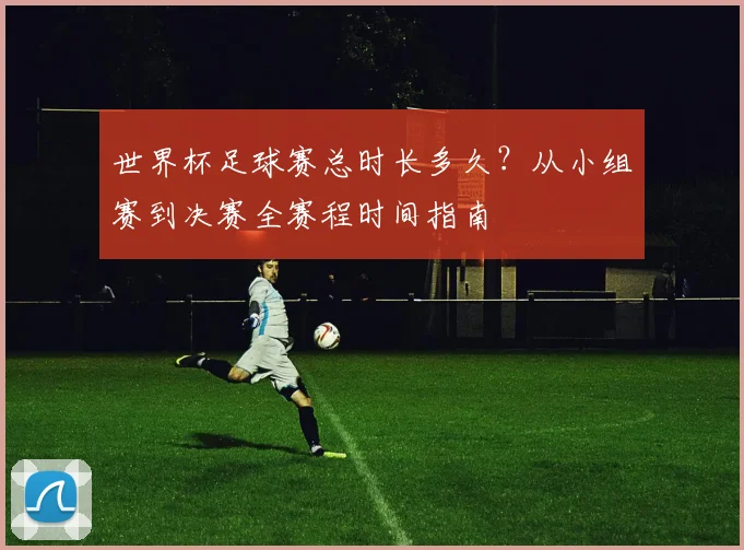 世界杯足球赛总时长多久?从小组赛到决赛全赛程时间指南
