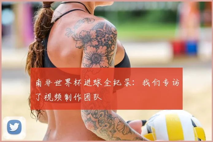 南非世界杯进球全纪录：我们专访了视频制作团队