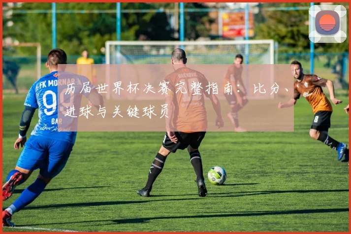 历届世界杯决赛完整指南：比分、进球与关键球员