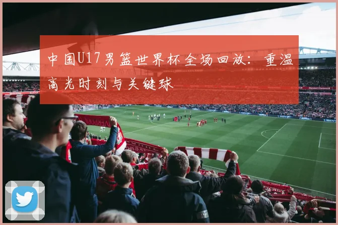 中国U17男篮世界杯全场回放：重温高光时刻与关键球
