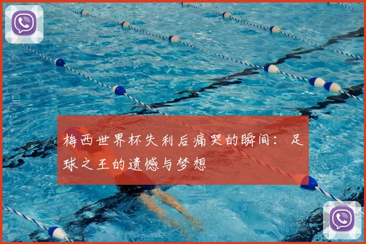 梅西世界杯失利后痛哭的瞬间：足球之王的遗憾与梦想