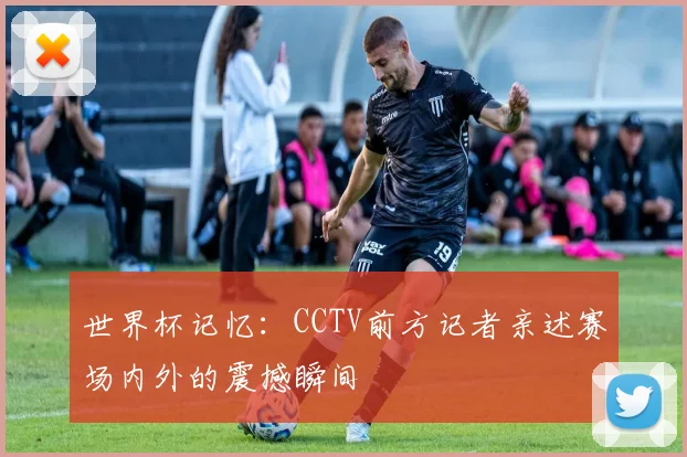 世界杯记忆:CCTV前方记者亲述赛场内外的震撼瞬间