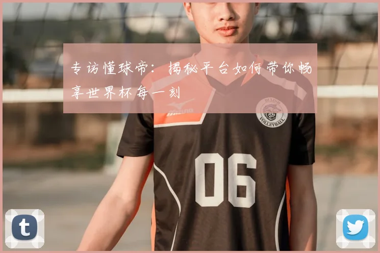 专访懂球帝：揭秘平台如何带你畅享世界杯每一刻