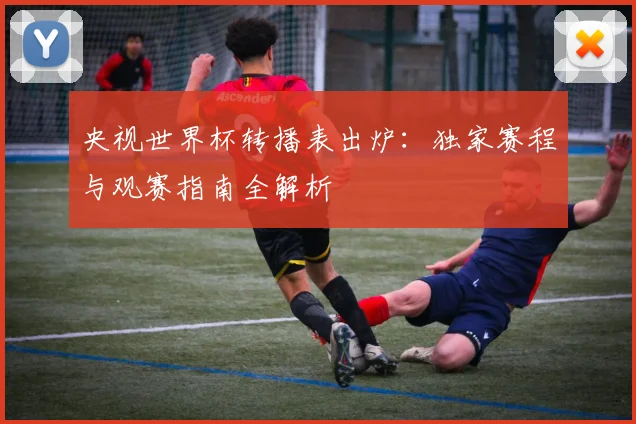 央视世界杯转播表出炉：独家赛程与观赛指南全解析