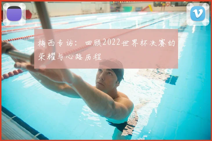梅西专访：回顾2022世界杯决赛的荣耀与心路历程