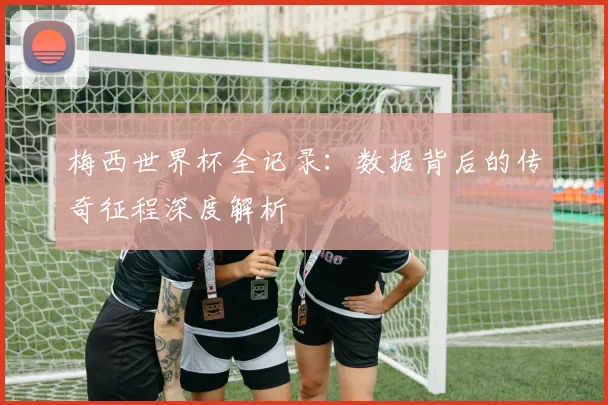 梅西世界杯全记录：数据背后的传奇征程深度解析