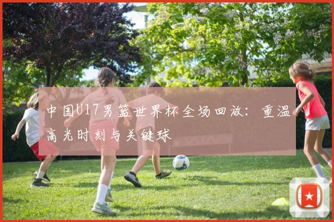 中国U17男篮世界杯全场回放：重温高光时刻与关键球
